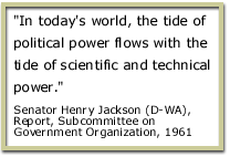 In today 's world,the tide of political power flows with the tide of scientific and technical power. Senator Henry Jackson (D-WA), Report, Subcommittee on Government Organization, 1961